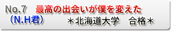 No.7　最高の出会いが僕を変えた　（N.H君）　　＊北海道大学　合格＊